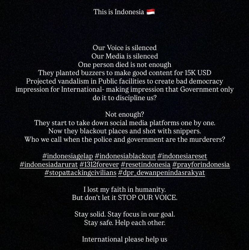 🚨 INDONESIA NEED YOUR HELP  

Our Voice is silenced 
Our Media is silenced  

Who we call when the police and government are the murderers?   

#IndonesiaGelap #RESETINDONESIA 
#PrayForIndonesia