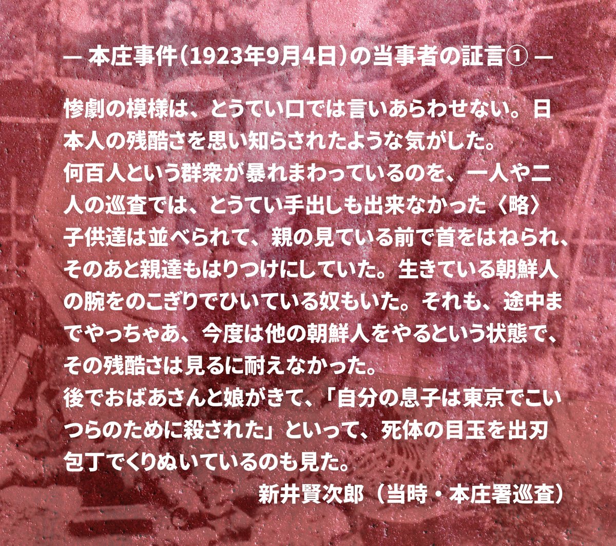 関東大震災から102年。
当時、震災の混乱の中で発生した朝鮮人虐殺の１つ、埼玉県の本庄警察署で起こった「本庄事件」で、暴徒の残虐行為を目の当たりにしながらも、それを止めるとことができなかった新井巡査の貴重な証言。１／６