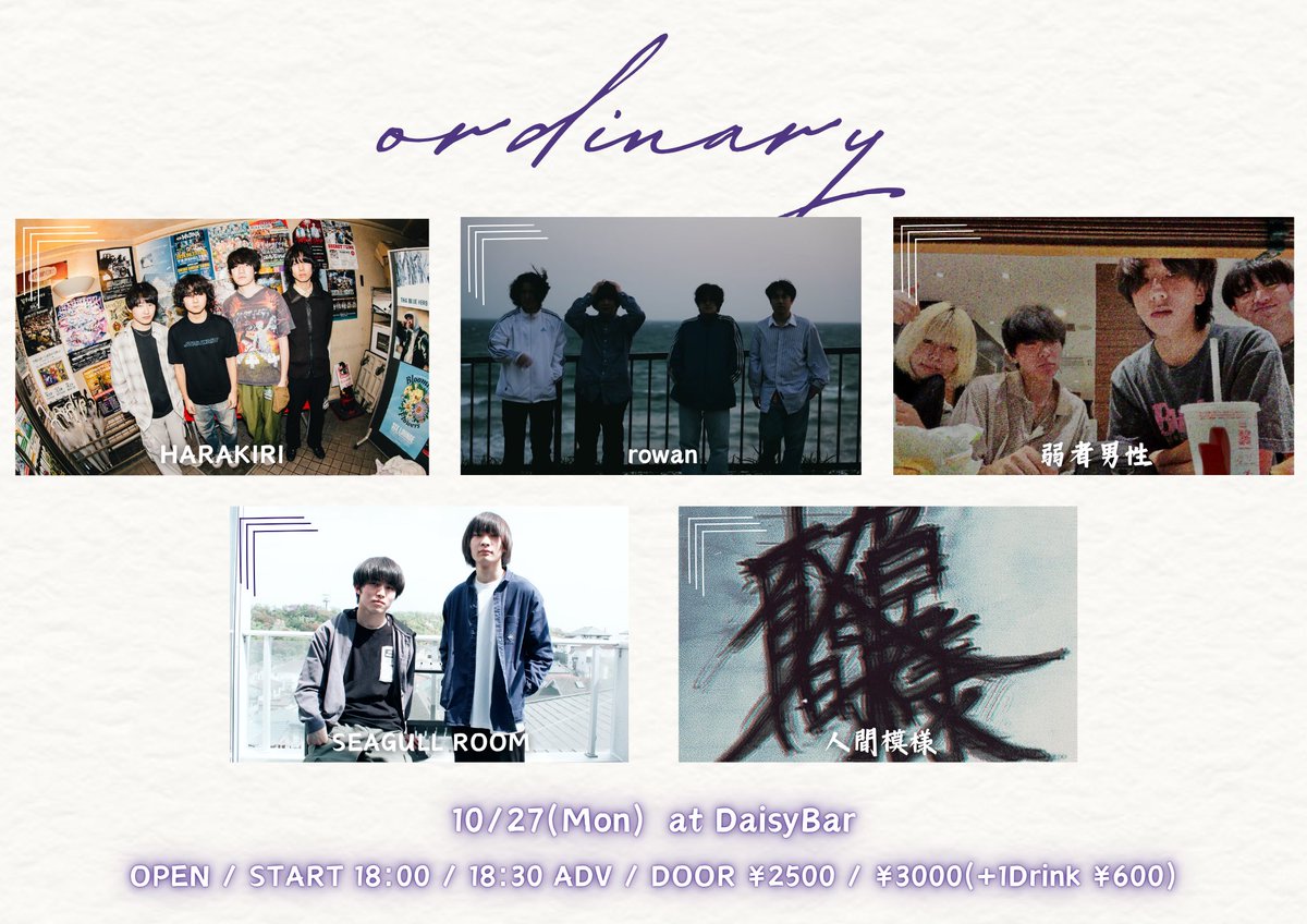 10/27 (Mon)
<ordinary>

rowan
弱者男性
SEAGULL ROOM
HARAKIRI
人間模様

OPEN / START 18:00 / 18:30
前売 / 当日 2500円(D別) / 3000円(D別)

チケット
各バンド予約 or DaisyBar HPまで