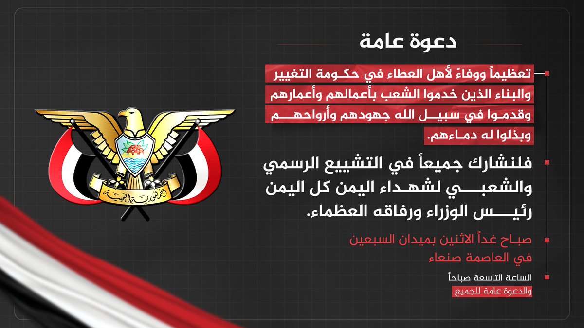 تعظيماً ووفاءً لأهل العطاء في حكومة التغيير والبناء الذين خدموا الشعب بأعمالهم وأعمارهم وقدموا في سبيل الله جهودهم وأرواحهم وبذلوا له دماءهم.

فلنشارك جميعاً في التشييع الرسمي والشعبي لشهداء اليمن كل اليمن رئيس الوزراء ورفاقه العظماء.

صباح غداً الاثنين بميدان السبعين في العاصمة