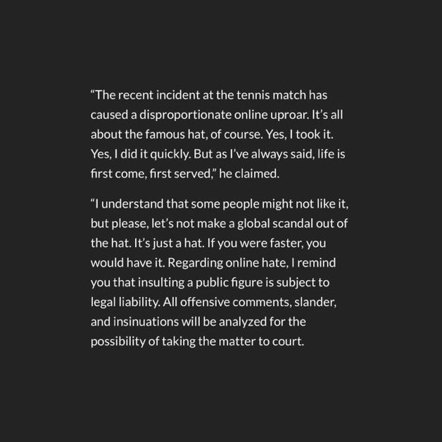 "Sorete"

Porque el hombre que le sacó la gorra al niño en el US Open es un megamillonario CEO polaco, que hizo este insólito descargo: "Sí, lo tomé. Sí, lo hice rápido. Pero como siempre he dicho, la vida es por orden de llegada... Si fueras más rápido, la tendrías... Les