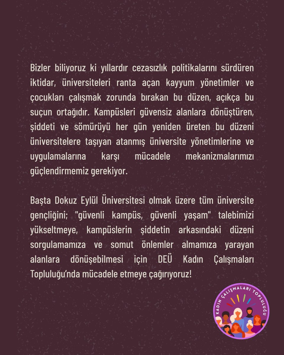 Dokuz Eylül Üniversitesi öğrencilerini; "güvenli kampüs, güvenli yaşam" talebimizi yükseltmeye, kampüslerin şiddetin arkasındaki düzeni sorgulamamıza ve somut önlemler almamıza yarayan alanlara dönüşebilmesi için DEÜ Kadın Çalışmaları Topluluğu’nda mücadele etmeye çağırıyoruz!