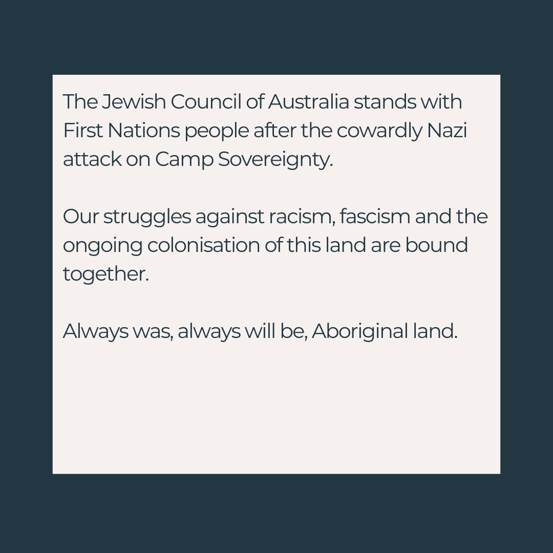 Statement:

The Jewish Council of Australia stands with First Nations people after the cowardly Nazi attack on Camp Sovereignty. 

Our struggles against racism, fascism and the ongoing colonisation of this land are bound together. 

Always was, always will be, Aboriginal land.