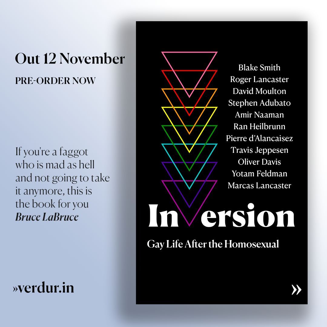 Pierre d'Alancaisez (@verdur_in) on Twitter photo Announcing: INVERSION, Gay Life After the Homosexual
Out 12 November. Pre-order now: verdur.in/inversion/
With Blake Smith, <a href="/RogerLancaster/">Roger Lancaster</a>, David Moulton <a href="/ComradeDoom1/">David M</a>, <a href="/stephengadubato/">Stephen G. Adubato</a>, <a href="/amir_naaman/">AmirNaaman</a>, Ran Heilbrunn, Pierre d’Alancaisez, Travis Jeppesen, Oliver Davis, Yotam Announcing: INVERSION, Gay Life After the Homosexual
Out 12 November. Pre-order now: verdur.in/inversion/
With Blake Smith, <a href="/RogerLancaster/">Roger Lancaster</a>, David Moulton <a href="/ComradeDoom1/">David M</a>, <a href="/stephengadubato/">Stephen G. Adubato</a>, <a href="/amir_naaman/">AmirNaaman</a>, Ran Heilbrunn, Pierre d’Alancaisez, Travis Jeppesen, Oliver Davis, Yotam