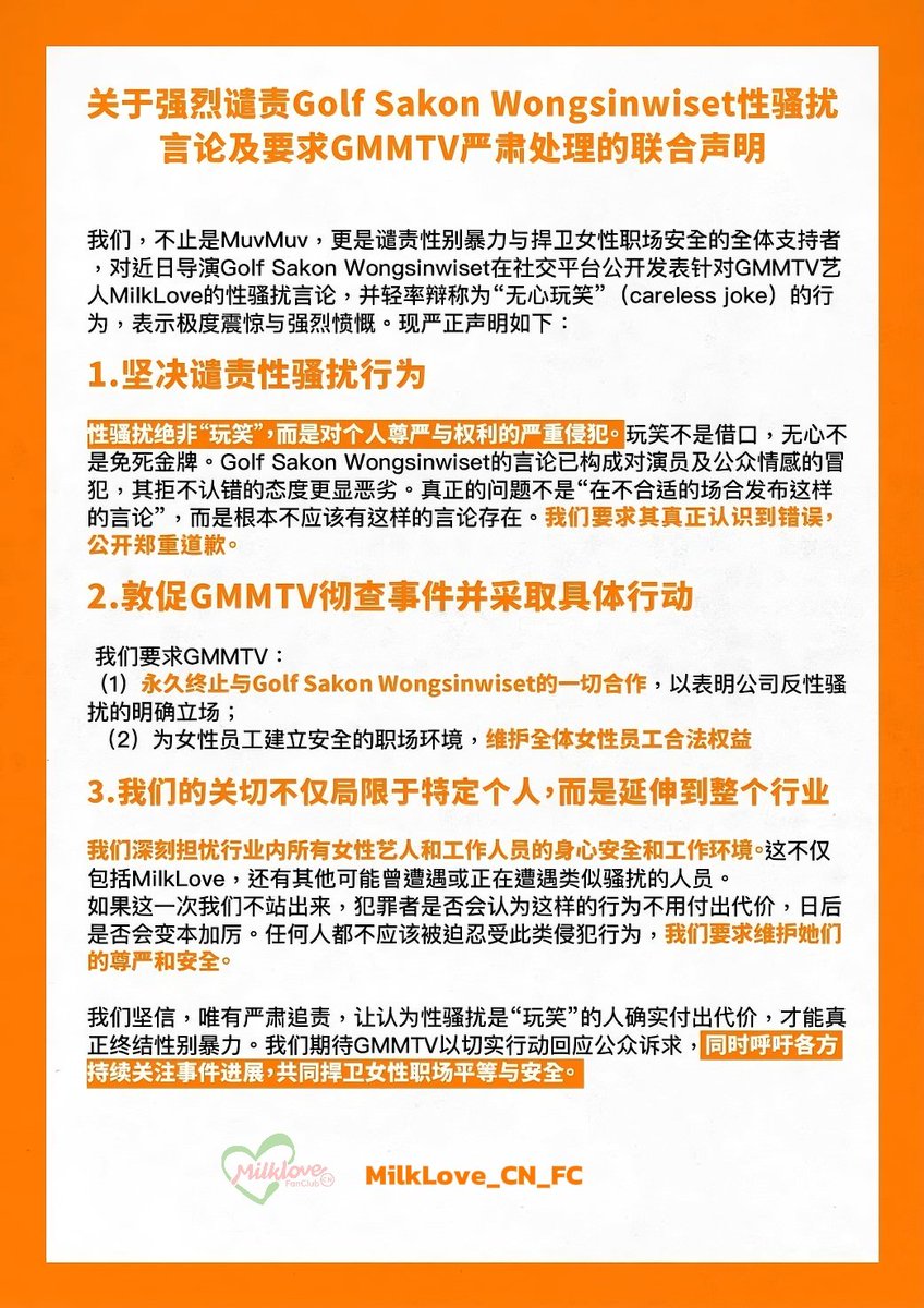 MilkLove_CN_FC's tweet photo. Joint Statement on the Strong Condemnation of Golf Sakon Wongsinwiset’s Sexual Harassment Remarks and the Demand for GMMTV to Take Strict Actions

We, not only MuvMuv but all supporters who condemn gender-based violence and defend women’s workplace safety, express utmost shock and strong indignation over director Golf Sakon Wongsinwiset’s recent public sexual harassment remarks targeting GMMTV actresses MilkLove on social media, as well as his dismissive attempt to trivialize them as a “careless joke.” We hereby solemnly declare the following:

    1.Resolute Condemnation of Sexual Harassment
   Sexual harassment is never a “joke” but a severe violation of personal dignity and rights. A “joke” is no excuse, and “carelessness” is not a shield. Golf Sakon Wongsinwiset’ remarks constitute an offense to the actresses and public sentiment, and his refusal to acknowledge wrongdoing further exacerbates the severity. The core issue is not “posting such remarks in an inappropriate context” but the fact that such remarks should never exist. We demand that he genuinely recognize his wrongdoing and publicly issue a formal apology.

    2.Urging GMMTV to Thoroughly Investigate the Incident and take concrete actions
   We demand that GMMTV:
   (1) Permanently terminate all collaborations with Golf Sakon Wongsinwiset to demonstrate a clear stance against sexual harassment;
   (2) Establish a safe workplace environment for female employees and safeguard the legitimate rights and interests of all women within the company.

    3.Our concerns extend beyond individuals to the entire industry
We are deeply troubled by the physical and mental safety and working conditions of all female artists and staff members in the industry, including not only MilkLove but others who may have faced or are currently enduring similar harassment.
   If we remain silent now, perpetrators will believe such actions come without consequences and may escalate their behavior. No one should be forced to endure such violations. We demand the protection of their dignity and safety.

We firmly believe that only by holding individuals strictly accountable and ensuring consequences for those who dismiss sexual harassment as “jokes” can we truly eradicate gender-based violence. We expect GMMTV to respond to public demands with concrete actions. Simultaneously, we call on all parties to continue to pay close attention to the development of this matter and jointly defend workplace equality and safety for women.

GMM PROTECT YOUR ARTISTS
#ProtectFemaleArtists 
@GMMTV