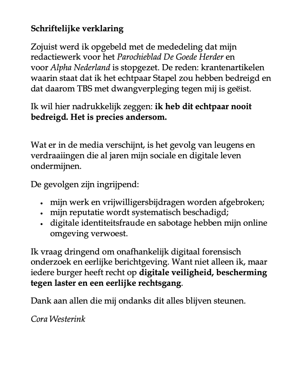 StalkedbyHaters's tweet photo. Schriftelijke verklaring
Zojuist werd ik opgebeld met de mededeling dat mijn redactiewerk voor het Parochieblad De Goede Herder en voor Alpha Nederland is stopgezet. De reden: krantenartikelen waarin staat dat ik het echtpaar Stapel zou hebben bedreigd en dat daarom TBS met dwangverpleging tegen mij is geëist.

Ik wil hier nadrukkelijk zeggen: ik heb dit echtpaar nooit bedreigd. Het is precies andersom.

Wat er in de media verschijnt, is het gevolg van leugens en verdraaiingen die al jaren mijn sociale en digitale leven ondermijnen.

De gevolgen zijn ingrijpend:
· mijn werk en vrijwilligersbijdragen worden afgebroken;
· mijn reputatie wordt systematisch beschadigd;
· digitale identiteitsfraude en sabotage hebben mijn online omgeving verwoest.

Ik vraag dringend om onafhankelijk digitaal forensisch onderzoek en eerlijke berichtgeving. Want niet alleen ik, maar iedere burger heeft recht op digitale veiligheid, bescherming tegen laster en een eerlijke rechtsgang.
Dank aan allen die mij ondanks dit alles blijven steunen.

Cora Westerink

@wijzijnmind @ministerjenv @Het_OM @ministerjenv @wimjmvoermans @gerardekdom @gerardjoling @ADnl @AIVD @Advocatenorde @sybrandbuma @Rechtbank_ZWB @DilanYesilgoz @DaveMaasland @mauricedehond @FP_OM @TilburgU_TILT @NSCR_Instituut @POL_Korpschef @PRDVFoundation @rutgerbregman @jeadvocaat @RPlasterk @Roelof_Bosma @Persie_Official @robertjensen @robertdoornboss @SaskiaBelleman @saskiadekkers @EenVandaag @FD_Nieuws @Nieuwsuur @parool @trouw @telegraaf @straf_advocaat @DTC_NL @digioverheid @rb_limburg @psychiaters @TechInsider ONBEGRIJPELIJK dat dit echtpaar NIET wordt opgepakt. ONBEGRIJPELIJK! @burgemeesters @Ver_Hogescholen @Politie @torfsrik @vanranstmarc @terzaketv @tijd