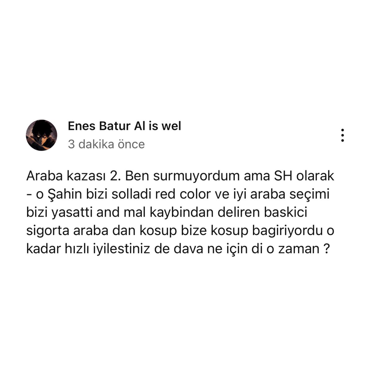🔥 Enes Batur’un YouTube’da paylaştığı yazı:

🗣️"Araba kazası 2. Ben surmuyordum ama SH olarak - o Şahin bizi solladi red color ve iyi araba seçimi bizi yasatti and mal kaybindan deliren baskici sigorta araba dan kosup bize kosup bagiriyordu o kadar hızlı iyilestiniz de dava ne