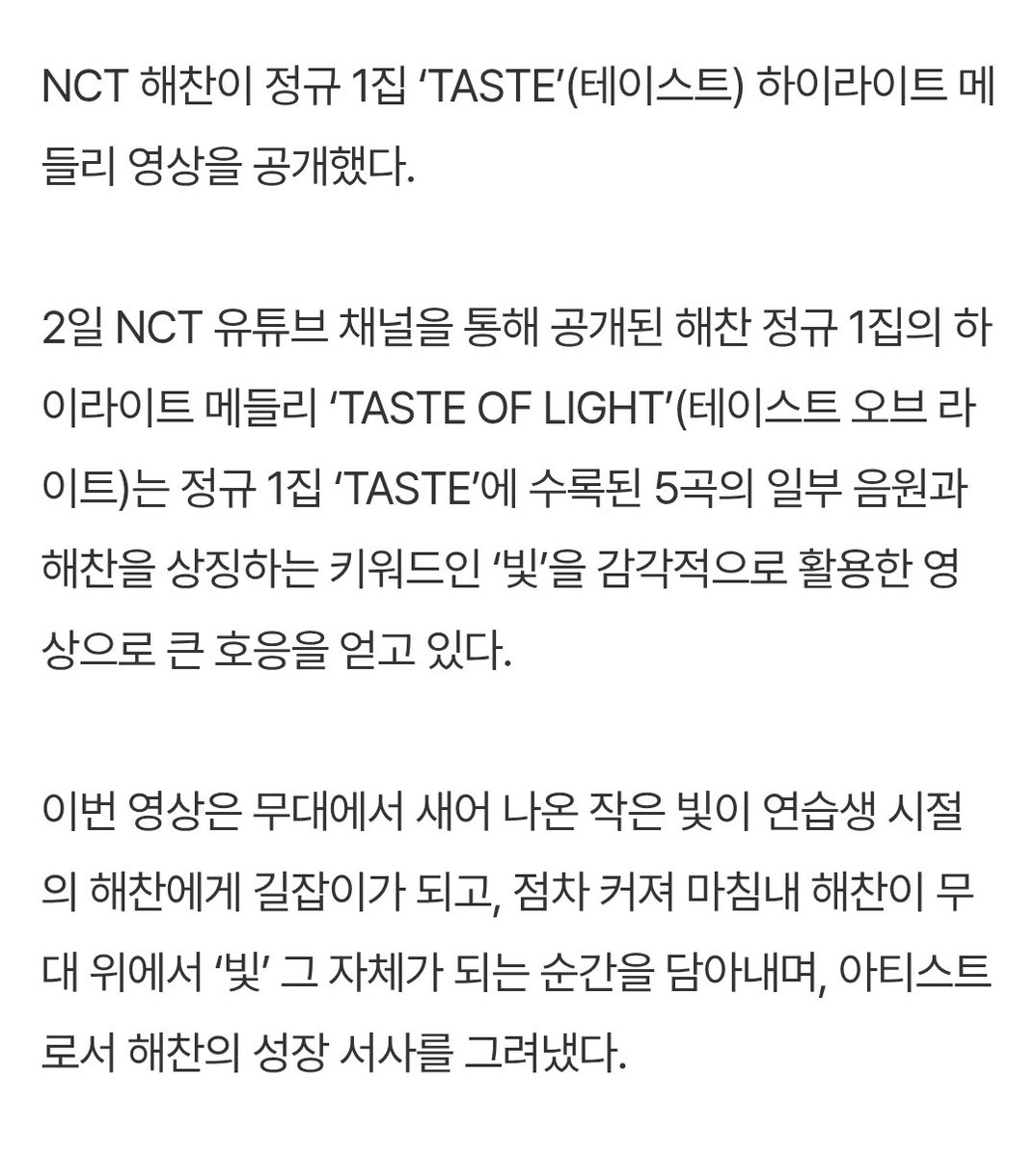 하이라이트 메들리 Taste of light #해찬 #HAECHAN

수록곡의 음원과 해찬을 상징하는 키워드인 ‘빛’을 감각적으로 활용
무대에서 새어 나온 작은 빛이 연습생 시절의 해찬에게 길잡이가 되고, 점차 커져 마침내 해찬이 무대 위에서 ‘빛’ 그 자체가 되는 순간을 담아
아티스트로서 해찬의 성장 서사를