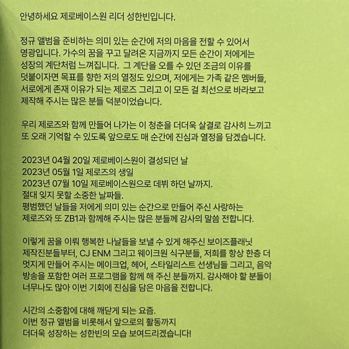 #성한빈 땡스투
안녕하세요 제로베이스원 리더 성한빈입니다.
정규 앨범을 준비하는 의미 있는 순간에 저의 마음을 전할 수 있어서 영광입니다.
가수의 꿈을 꾸고 달려온 지금까지 모든 순간이 저에게는 성장의 계단처럼 느껴집니다.
그 계단을 오를 수 있던 조금의 이유를 덧붙이자면 목표를 향한