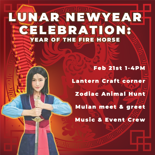 In Celebration of Lunar New Year: Year of the fire horse
February 21st 1-4PM
• Lantern Craft Corner
• Zodiac Animal Hunt
• Mulan Meet &amp; Greet
• Music &amp; Event Crew

 #LunarNewYear #YearOfTheFireHorse #LanternCraft #MulanMeetAndGreet