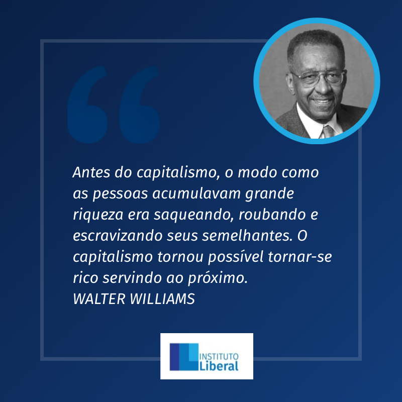 “Antes do capitalismo, o modo como as pessoas acumulavam grande riqueza era saqueando, roubando e escravizando seus semelhantes. O capitalismo tornou possível tornar-se rico servindo ao próximo.”
WALTER E. WILLIAMS