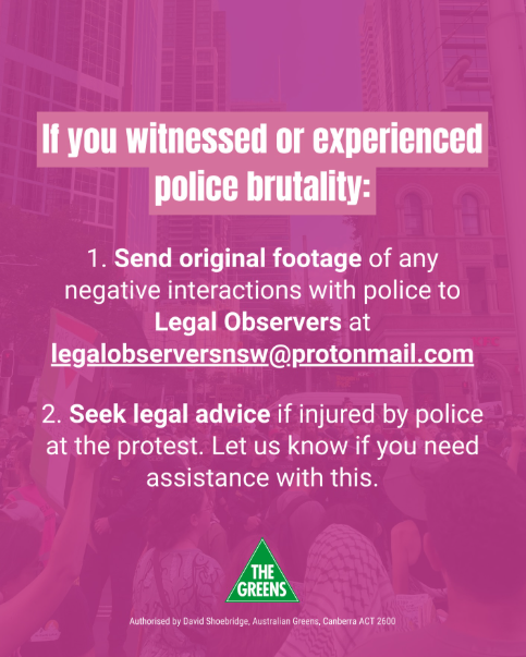 If you witnessed or experienced police brutality at the NSW Herzog protest, send original footage to Legal Observers at legalobserversnsw@protonmail.com. Seek legal advice if injured by police. Contact The Greens if needing assistance.