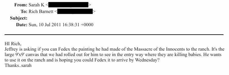 AreOhEssEyeEe's tweet image. I'm sorry... WHAT?!

"HI Rich,  Jeffrey is asking if you can Fedex the painting he had made of the Massacre of the Innocents to the ranch. It's the  large 9'x9' canvas that we had rolled out for him to see in the entry way where they are killing babies. He wants  to use it on the…