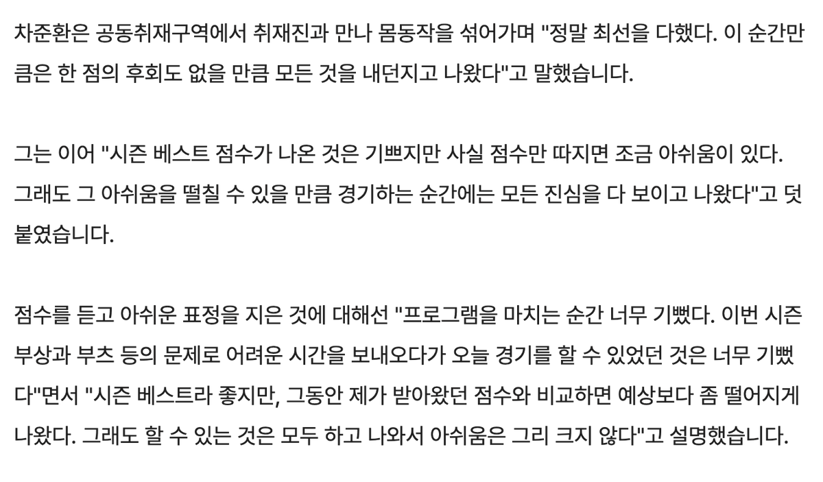 차준환 인터뷰. 점수관련 아쉬움 언급하는거 처음있는일임

"프로그램을 마치는 순간 너무 기뻤다. 이번 시즌 부상과 부츠 등의 문제로 어려운 시간을 보내오다가 오늘 경기를 할 수 있었던 것은 너무 기뻤다"면서 "시즌 베스트라 좋지만, 그동안 제가 받아왔던 점수와 비교하면 예상보다 좀 떨어지게