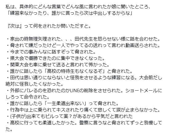 kirinjijineta's tweet photo. 【速報】柔道指導者が中学生に性加害→実刑判決2年が下るも出所後に再び暴走
被害者の母親が詳細を告発「こわすぎる」と話題に

■概要
2023年4月15日 栃木県で柔道指導者「田代浩一」が教え子に強制性交・わいせつ行為で逮捕
↓
懲役2年の実刑判決
↓
刑期を終え出所
↓
被害者にDMで圧をかけてくる
↓
被害者母がコレコレ氏に田代について告発
詳しい事件背景と出所後のDMが怖すぎると話題に

■母親の告発内容(要約)
被害者は中3の娘
田代に柔道の指導と練習場所を提供してもらっていた
↓
些細な口喧嘩きっかけで娘が家出
母親は田代や警察に相談し一緒に捜索
↓
柔道クラブ付近の公園で娘を発見
↓
後日母親が娘と田代が卑猥なやりとりをしている痕跡(スマホ履歴?)を発見
↓
田代を説いた正したところ…
・家出当時田代が娘と一緒にいたこと
・二人きりの時に下半身を露出したこと
を認める
(家出当時は居場所を知りながら探すフリをしていた)
↓
娘に話を聞いたところ…
・弱みを握られて無理やりわいせつ行為をされた
・自慰行為動画を送らされた
・「練習来なかったり誰かに言ったら中〇しする」と脅された
・他人に話す、高校の特待生も無くなると脅された
・逆らうと練習中に怪我をさせられ大会に出られなくなるから怖かった
などの証言
↓
被害届を提出し田代逮捕
田代は法廷で反省なく裁判長にも逆切れ
娘は証言台で「法律が無かったら〇したい」と悔しさを滲ませる
↓
田代に懲役2年の実刑判決
娘は学校に行けず、柔道も出来なくなってしまう
↓
出所後すぐに田代から娘にDM
具体内容は不明だが、娘の写真など精神的な圧力をかけるものだったとされる

■母親の訴え
娘は性被害者で、今後も性被害のレッテルがつきまとう。
娘は高校生活も柔道も失い、全てを失った。捨てるものも無くなった。
私は娘と戦うと決めた。
田代は絶対に許さない。

■関連情報
・2023年に不同意性交等罪が新設されたが、事件は施行前の為適応されず強制わいせつと強制性交罪での逮捕になった
・不同意性交等罪が適応されていた場合より重い刑が下されていた可能性高

■世間の声
・これだけのことをしてたった2年？？？？？
・優位的立場を利用した卑劣な人間。こんなのが人を指導する立場にあった事に驚く
・鬼畜すぎて許せん 社会的に抹殺すべき

引用 @0915_taka_