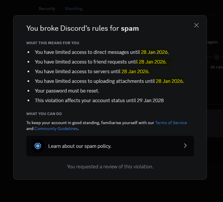 hey <a href="/discord/">Discord</a> <a href="/discord_support/">Discord Support</a> my account is marked as spam even after my spam violation has ended keep in mind i received this violation of the 27th-28th of January 2026. it is now 11th of Febuary 2026. Please help me dc :/