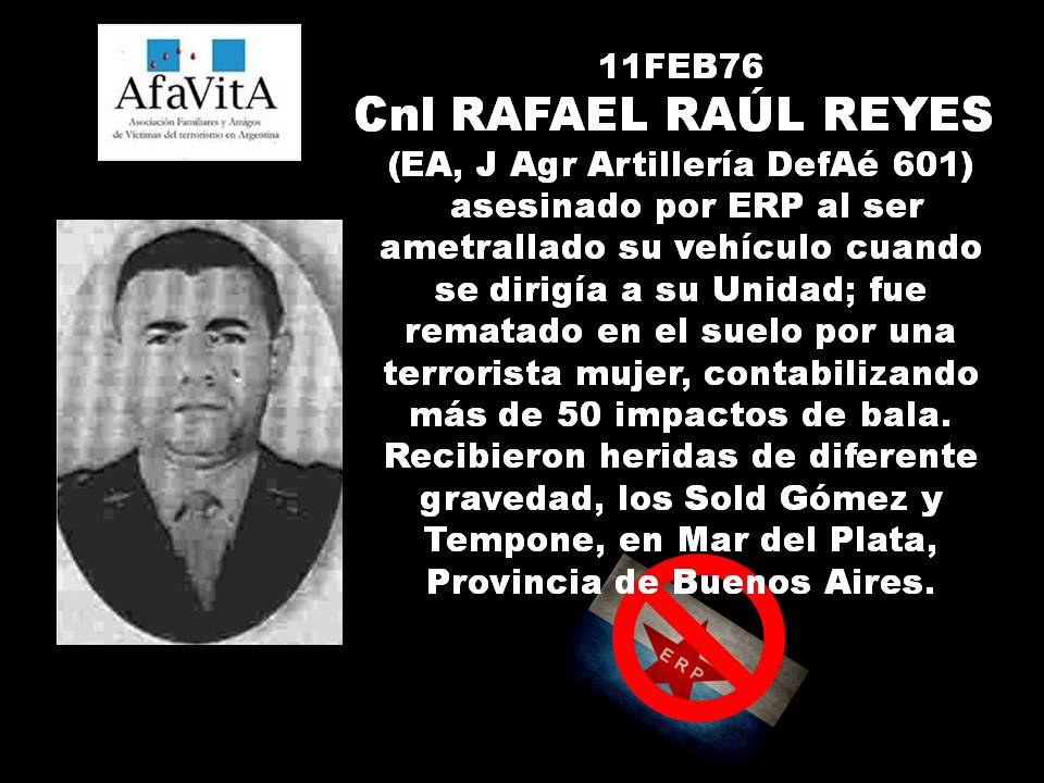 11FEB76 Cnl RAFAEL RAÚL REYES (EA, J Agr Artillería DefAé 601) asesinado por ERP al ser ametrallado su vehículo cuando se dirigía a su Unidad; fue rematado en el suelo por una terrorista mujer, contabilizando más de 50 impactos de bala.