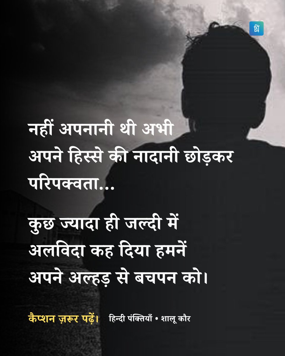 Hindi_panktiyan's tweet photo. कुछ ज्यादा ही जल्दी में 
अलविदा कह दिया हमनें 
अपने अल्हड़ से बचपन को

अभी तो बहुत शरारतें बाकी थी
अभी तो बहुत शिकायतें बाकी थी
बाकी थी अभी वो कई जिदें 
जो जुबां पर आते-आते कहीं खो गई 

मुस्कुराना था
हँसना था अभी खिलखिला कर 
रोना था अभी 
ढेर सारे आँसू बहाकर 
नहीं छोड़नी थी अभी
स्कूल जाने वाली गली
नहीं पढ़ने थे अभी 
अपने टीचर की तारीफों के कसीदे 
नहीं करनी थी अभी पैसों क�� चिंता 
नहीं पीटना था अभी 
बाॅस के बिजनेस को बचाने का डंका
नहीं लेनी थी अभी 
घर की जिम्मेदारी सर पर
नहीं बनना था अभी 
घर का समझदार बच्चा
नहीं अपनानी थी अभी
अपने हिस्से की नादानी छोड़कर
परिपक्वता...

कुछ ज्यादा ही 
जल्दी में अलविदा कह दिया हमनें
अपने अल्हड़ से बचपन को।

~ शालू कौर