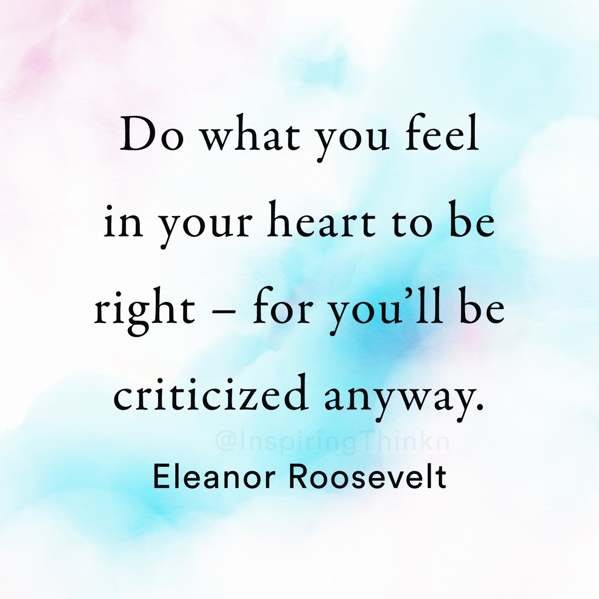 Do what you feel in your heart to be right – for you’ll be criticized anyway. Eleanor Roosevelt