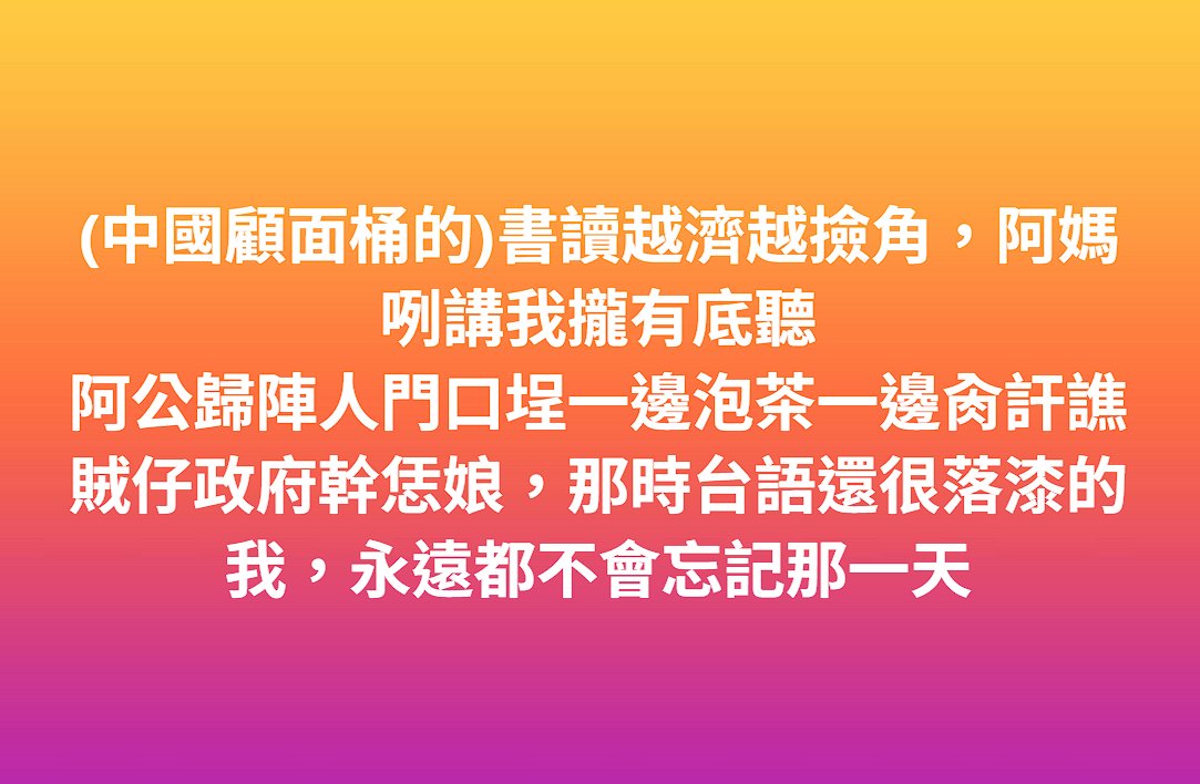 我活到現在最後悔的事
就是不曾用台語跟外公外媽好好聊天
還因為義務(洗腦)教育的影響嫌他們骯髒、低俗
但外公外媽對我們的愛卻從來不從減損半分
後悔也來不及了
唯一值得慶幸的是，我知道是誰害的，兇手是誰
而我一直在為算總帳的那一天做準備