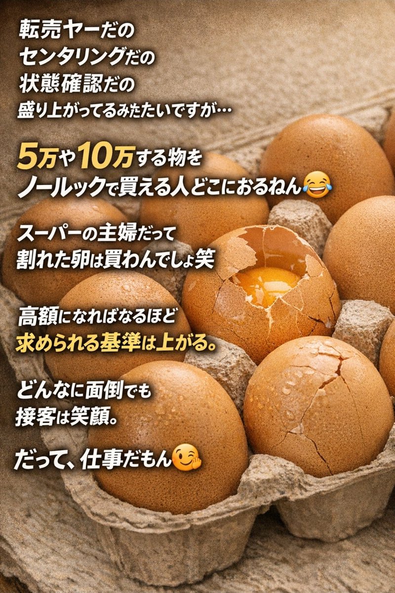 cY4wItenbl95537's tweet photo. 転売ヤーだの
センタリングだの
状態確認だの
盛り上がってるみたいですが…

5万や10万する物を
ノールックで買える人どこにおるねん🤣

スーパーの主婦だって
割れた卵は買わんでしょ笑

高額になればなるほど
求められる基準は上がる

どんな���面倒でも
接客は笑顔‼️
だって、仕事だもん🤭 https://t.co/53GM9iEZze