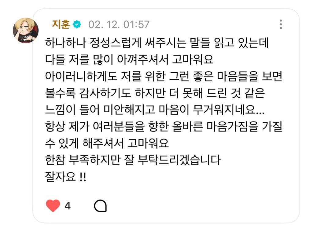 세상에서 가장 멋진 무대와 노래를 보고 싶은 마음도 물론 있지만 그 이전에 지훈이가 건강하고 진심으로 행복한 미소를 짓는 모습을 더 보고 싶은 마음이 커서 꼭 완벽하고 좋은 모습만 보여줘야 한다는 생각은 조금 덜어줘도 될것 같네 훈님의 미소만으로도 하루를 버티고 살아가는 팬들이 많으니까