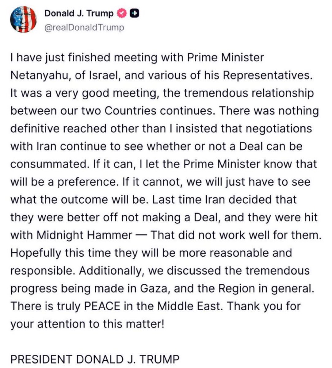 BREAKING: Trump says negotiations with Iran will continue following his meeting with Netanyahu — but warns that if no deal is reached, “we’ll see what the outcome will be.”

References previous strike “Midnight Hammer,” saying it “did not work well for them.”

Also claims “There