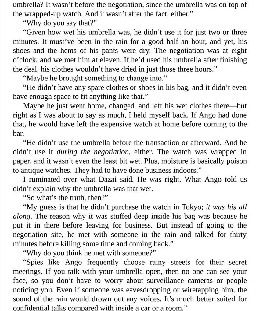 I find that scene where Dazai explains to Odasaku how he found out Ango was lying, how much information he found out JUST by looking at how wet the umbrella was AMAZING, bc it demonstrates that Dazai always showed signs of being a detective even before becoming one