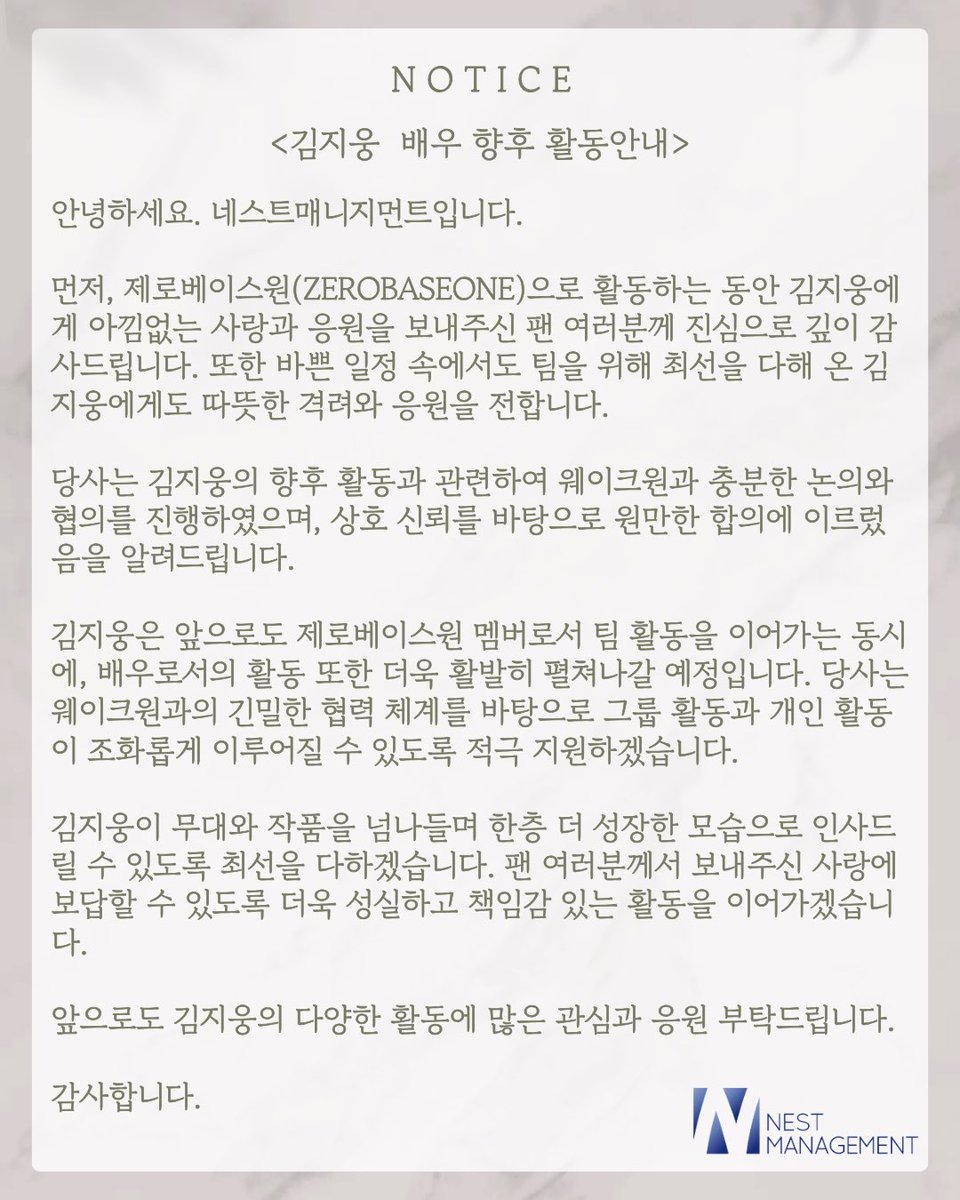 네스트 소속사 공지 #김지웅
김지웅은 앞으로도 제로베이스원 멤버로서 팀 활동을 이어가는 동시에, 배우로서의 활동 또한 더욱 활발히 펼쳐나갈 예정입니다. 당사는 웨이크원과의 긴밀한 협력 체계를 바탕으로 그룹 활동과 개인 활동이 조화롭게 이루어질 수 있도록 적극 지원하겠습니다