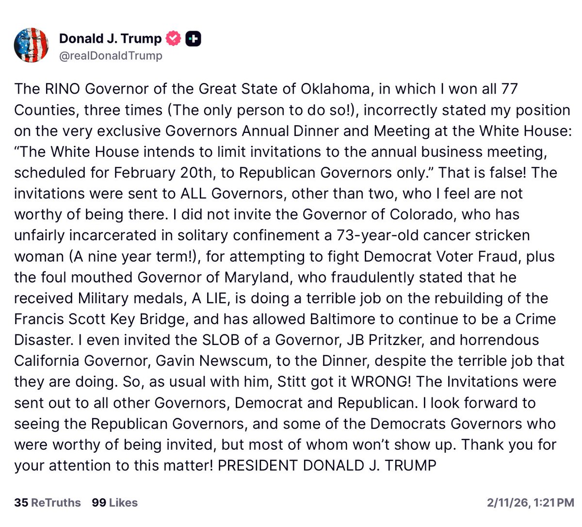 Acyn's tweet photo. Trump: The RINO Governor of the Great State of Oklahoma, incorrectly stated my position on the very exclusive Governors Annual Dinner 

The invitations were sent to ALL Governors, other than two, who I feel are not worthy of being there. I did not invite the Governor of Colorado, who has unfairly incarcerated in solitary confinement a 73-year-old cancer stricken woman (A nine year term!), for attempting to fight Democrat Voter Fraud, plus the foul mouthed Governor of Maryland, who fraudulently stated that he received Military medals, A LIE, is doing a terrible job on the rebuilding of the Francis Scott Key Bridge, and has allowed Baltimore to continue to be a Crime Disaster. 

I even invited the SLOB of a Governor, JB Pritzker, and horrendous California Governor, Gavin Newscum, to the Dinner, despite the terrible job that they are doing. So, as usual with him, Stitt got it WRONG! The Invitations were sent out to all other Governors, Democrat and Republican. I look forward to seeing the Republican Governors, and some of the Democrats Governors who were worthy of being invited, but most of whom won't show up. Thank you for your attention to this matter! PRESIDENT DONALD J. TRUMP