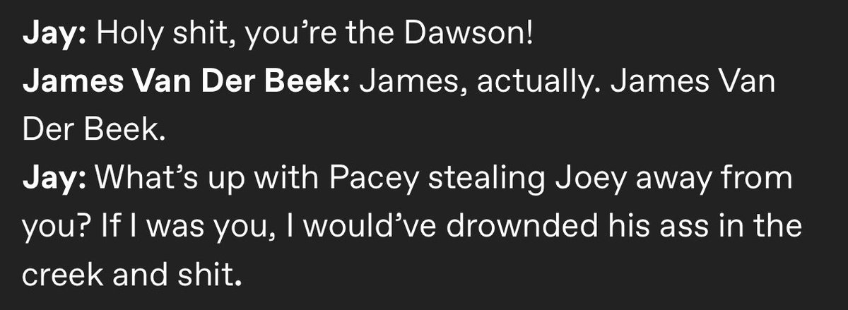 I walked by James Van Der Beek once in Rupp Arena at Lexington Comic-Con and freaked out because I realized who he was as he passed.

I was upset I couldn’t remember a line from Jay and Silent Bob I wanted to yell at him.

RIP to the Dawson.