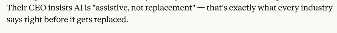 opus says the following when I was researching what gets most disrupted by AI:  

"Their CEO insists AI is "assistive, not replacement" — that's exactly what every industry says right before it gets replaced."

nobody is ready for what's coming