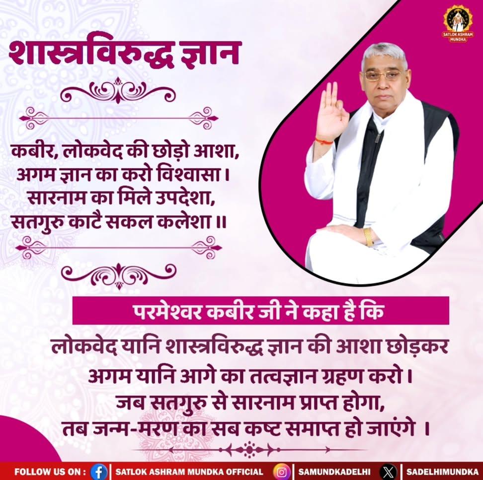 #सत_भक्ति_संदेश 
शास्त्रविरुद्ध ज्ञान 
परमेश्वर कबीर जी ने कहा है कि 
लोकवेद यानि शास्त्रविरुद्ध ज्ञान की आशा
छोड़कर अगम यानि आगे का तवज्ञान ग्रहण करो। जब सतगुरु से सारनाम प्राप्त होगा,
तब जन्म मरण का सब कष्ट समाप्त हो जाएंगे।
देखें साधना चैनल शाम07:30 बजे
#GodMorningThursday