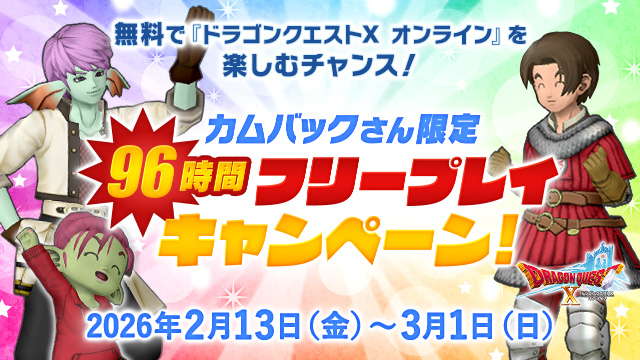 【おしらせ】2026年2月13日（金）より「カムバックさん限定　 96時間フリープレイキャンペーン」が開催！
「最後に冒険を中断した日時」が2025年12月10日（水）6:00より前の方が対象で、96時間無料で遊べます！
今遊んでいる方も、ぜひお友達に教えてあげてください！
sqex.to/ggOAu #DQ10