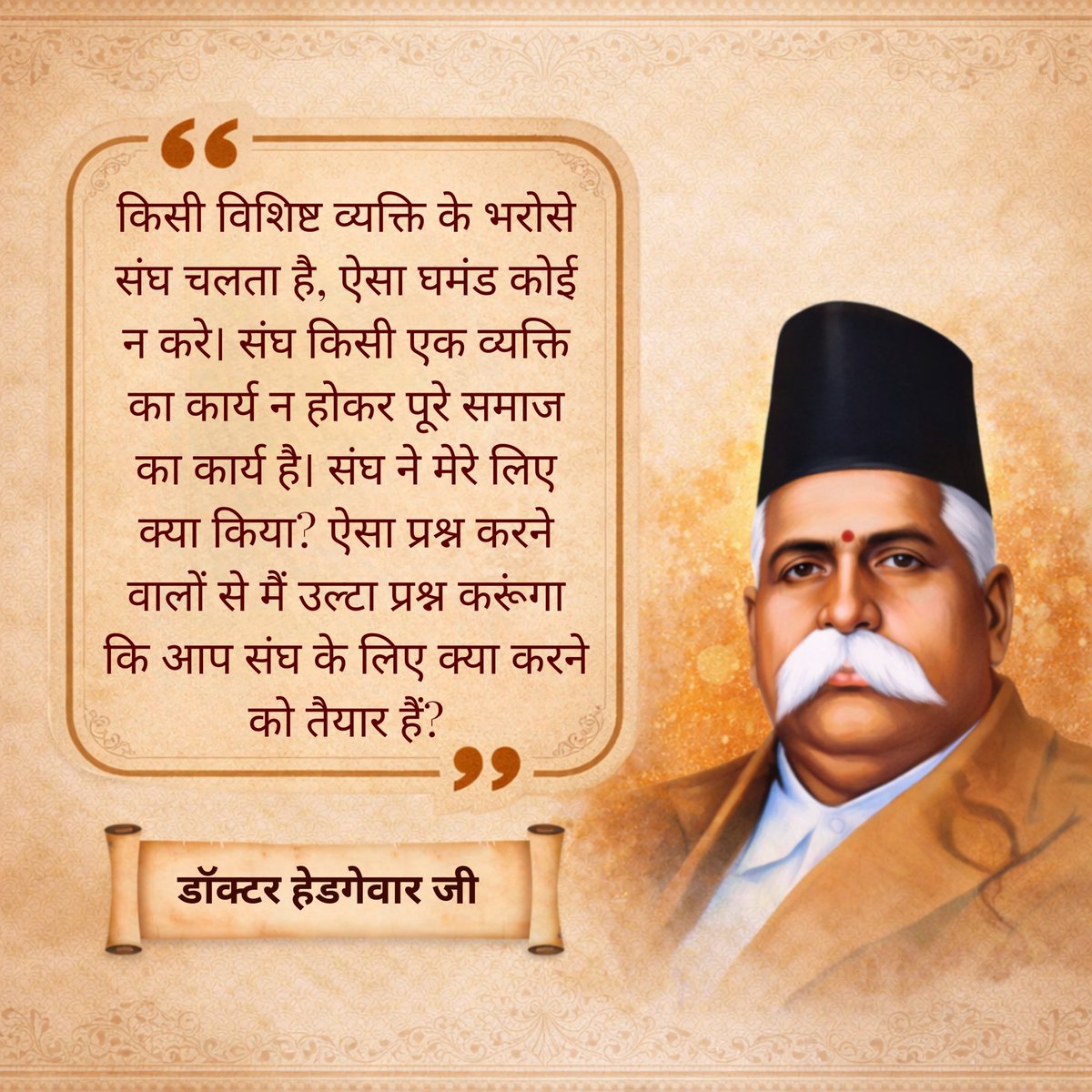 "किसी विशिष्ट व्यक्ति के भरोसे संघ चलता है, ऐसा घमंड कोई न करे। संघ किसी एक व्यक्ति का कार्य न होकर पूरे समाज का कार्य है। संघ ने मेरे लिए क्या किया? ऐसा प्रश्न करने वालों से मैं उल्टा प्रश्न करूंगा कि आप संघ के लिए क्या करने को तैयार हैं?"

- डॉ. हेडगेवार जी
#IVSKonDrHedgewar Ji