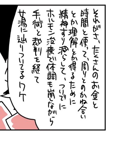 女性がやってくれって頼んだの？
自らの意思でやったんじゃないの？
これだけ苦労したんだから女湯に入れろって論理が破綻してる

手術とホルモン治療はあくまで自分の身体と心の性を一致させるものであって、女性スペースに入るためのものでは無い