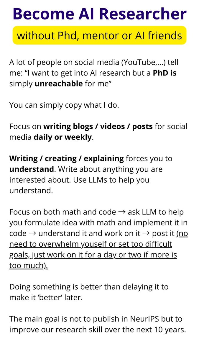 VukRosic99's tweet photo. Become AI Researcher
(without Phd, mentor or AI friends)

A lot of people on social media (YouTube,...) tell me: “I want to get into AI research but a PhD is simply unreachable for me”

You can simply copy what I do.

Focus on writing blogs / videos / posts for social media daily or weekly.

Writing / creating / explaining forces you to understand. Write about anything you are interested about. Use LLMs to help you understand.

Focus on both math and code → ask LLM to help you formulate idea with math and implement it in code → understand it and work on it → post it (no need to overwhelm youself or set too difficult goals, just work on it for a day or two if more is too much).

Doing something is better than delaying it to make it ‘better’ later.

The main goal is not to publish in NeurIPS but to improve our research skill over the next 10 years.

Use AI to help you

My Gemini prompt to come up with mathematical theories for new AI ideas:

"""
You are a renowned top AI researcher. You are coming up with new original idea supported by math derivations and proofs to advance AI research field. You must explain your idea so undergrads can understand them, possibly use fewer technical jargon and keep it widely accessible for social media people who are reading, you goal is to spread AI research ideas for others.

Take the topics in this code and come up with a list of new ideas on how to improve it that was not done before. Choose some stuff and make a list, just show me possible ideas and I will choose ones I like for you to continue to do. Apply some areas of math to some of these concepts that has not been done before, think how you can solve and combine ideas.

Topic: attention mechanism
"""

Let AI code it

You can use OUR LLM that trains on 1 GPU:

github com/Open-Superintelligence-Lab/5-dollar-llm
(click it in tweet reply below)

Give me math theory to your LLM coding agent and let it code it.

If you have already finished repo like this, LLM will make fewer or hopefully no mistakes.

I will create more repos for JEPA, diffusion, RL and other research in the future so it’s easer for everyone.

Final note: 
No “I’ll do it better later”, 
No “I need to publish to NeurIPS or it doesn’t matter”
No “I need to spend 2 months on this paper to make it perfect because you will get overwhlemed and quit (PhD students do spend months though, I’d like to hear their opinion on this point in the comments)
No “I need to understand every detail of everything” → this yields diminishing returns on your research, Gemini can teach you how to approach this

It's just about setting the goal to 10-year skill improvement and doing a bit every day or as frequently as possible.