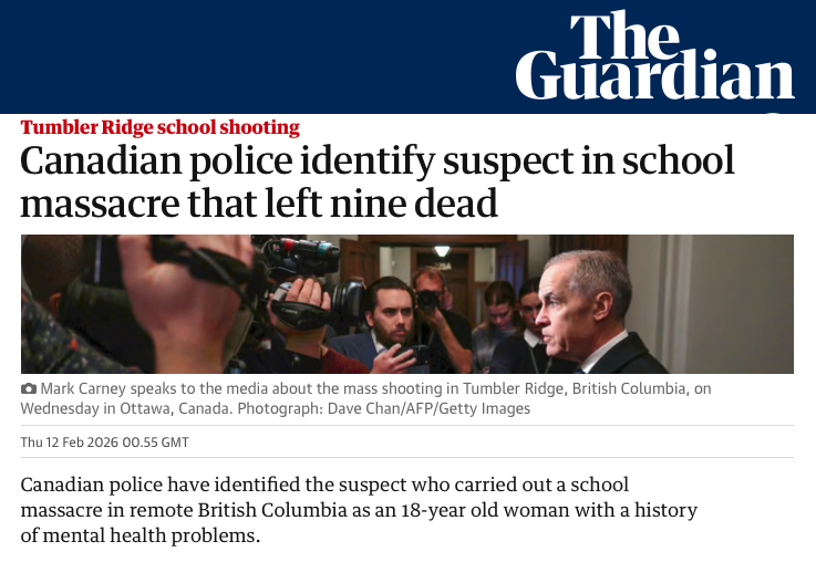 Two days after the mass murder in Tumbler Ridge, The Guardian UK newspaper reports the shooter was a woman...

"Canadian police have identified the suspect who carried out a school massacre in remote British Columbia as an 18-year old woman with a history of mental health