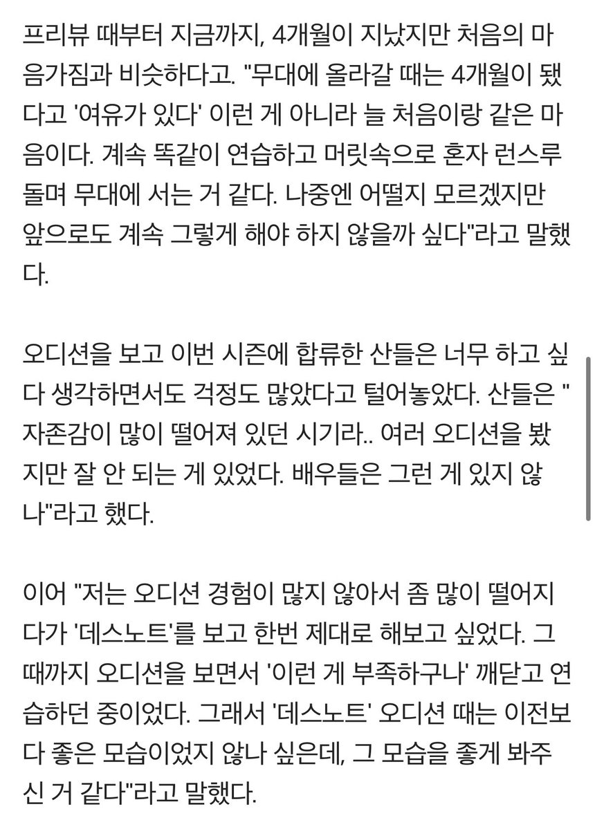 '데스노트' #산들 "자존감 떨어지던 시기 오디션 합격, 부담 있었지만‥"

"10주년이나 됐고, 기존 캐스트가 워낙 레전드로 불리던 분들이라 제가 과연 잘 해낼 수 있을까?란 부담이 있긴 했다. 그래도 대본을 믿고, 나를 믿고 무대에 서보자 했다. 같이 하는 배우들도 있고 분명히 좋을 것이란 생각이