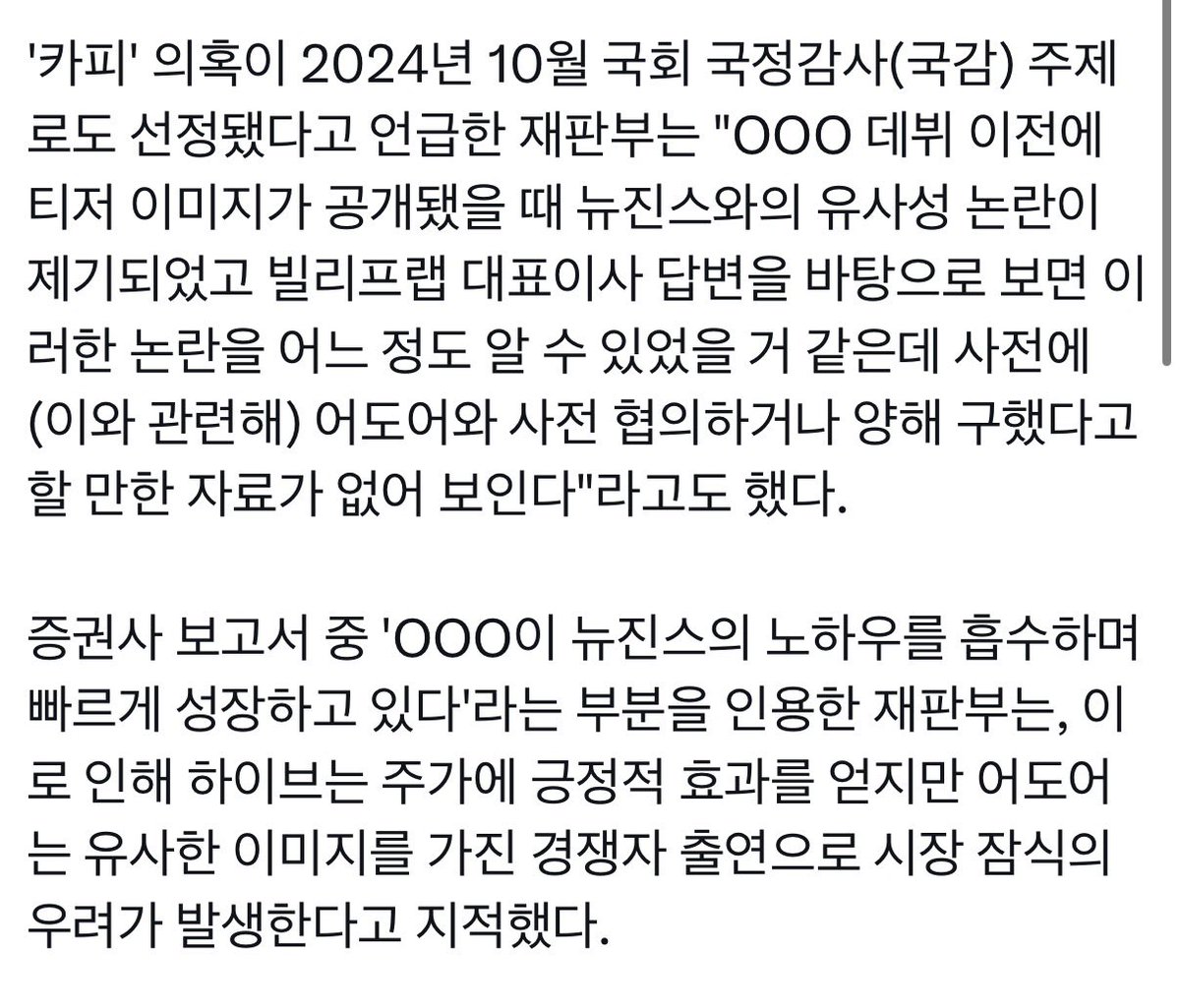 - 빌리프랩 대표이사는 어도어와 사전 협의하거나 양해 구했다고 할 만한 자료가 없다
- 증권사 보고서 중 'OOO이 뉴진스의 노하우를 흡수하며 빠르게 성장’ 부분을 인용한 재판부는, 하이브는 주가에 긍정적 효과. 어도어는 유사한 이미지를 가진 경쟁자 출연으로 시장 잠식의 우려가 발생한다고 지적