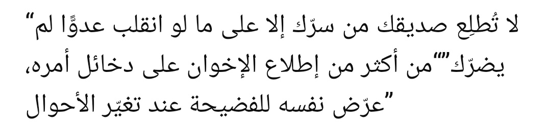 “Dostuna sırrını, yarın düşman olursa sana zarar veremeyecek kadarını anlat. İnsan, iç işlerini ve gizli hâllerini kardeşlerine fazlaca açarsa, şartlar değiştiğinde kendisini rezilliğe maruz bırakmış olur.”

||İbn Hazm||