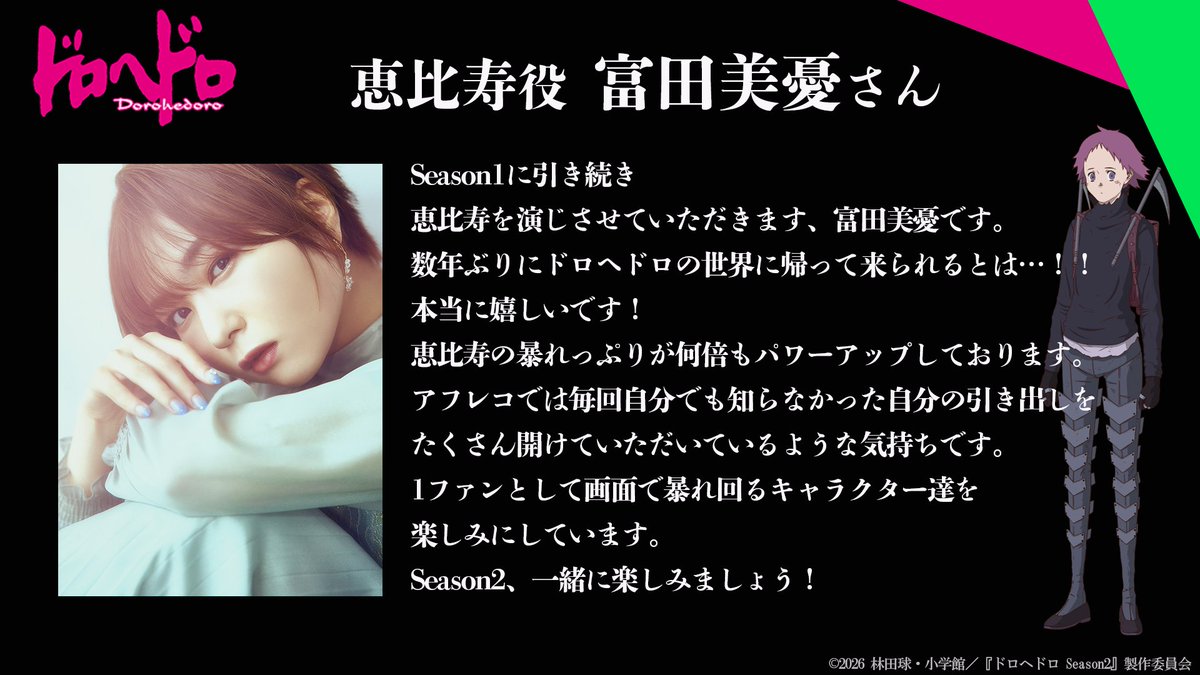 Season1から続投する
キャスト陣のコメントをご紹介🦎

恵比寿役 #富田美憂 さん
―—数年ぶりにドロヘドロの世界に帰って来られるとは…！！本当に嬉しいです！恵比寿の暴れっぷりが何倍もパワーアップしております。

▼コメント全文