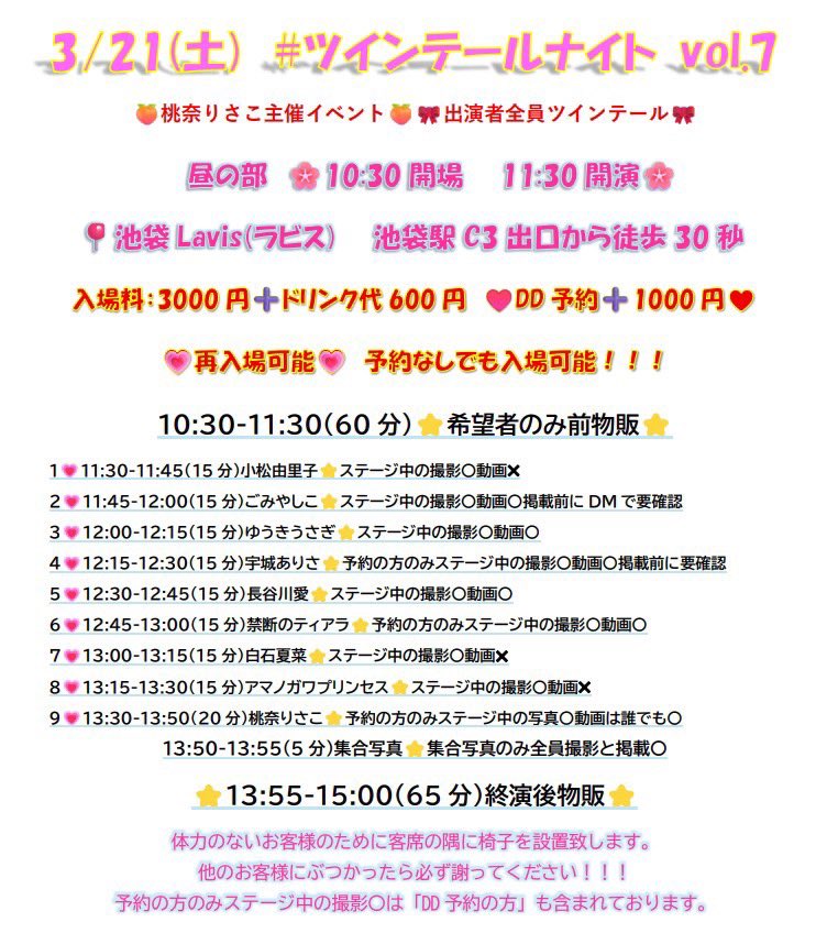 3/21(土)
#ツインテールナイト vol.7
(出演者全員ツインテールのイベント)
📍池袋Lavis(ラビス)池袋駅C3出口徒歩30秒
入場料：3000円
➕ドリンク代600円（DD予約➕1000円）

3月は3つライブあります😳😳😳
最後のひとつはツインテールナイトです✨

タイムテーブル把握お願いします🎀