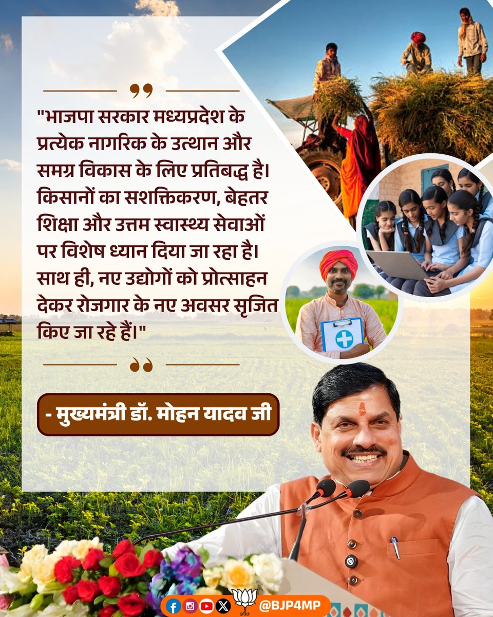 "भाजपा सरकार मध्यप्रदेश के प्रत्येक नागरिक के उत्थान और समग्र विकास के लिए प्रतिबद्ध है। किसानों का सशक्तिकरण, बेहतर शिक्षा और उत्तम स्वास्थ्य सेवाओं पर विशेष ध्यान दिया जा रहा है। साथ ही, नए उद्योगों को प्रोत्साहन देकर रोजगार के नए अवसर सृजित किए जा रहे हैं।"

 - मुख्यमंत्री