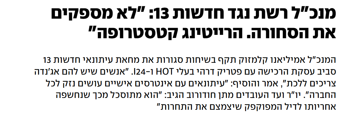 דרישת מנכ"ל ערוץ 13 לפטר עיתונאים ש"לא מספקים את הסחורה" או בשל "אג'נדה", היא עדות נוספת לצורך בשמירה על הפרדה מבנית בין בעלי השליטה לחדשות. התערבות שיקולים מסחריים ואינטרסים של בעלי הון בתוכן חדשותי, לצד השפעה על סדר היום הציבורי - יפגעו במהימנות החדשות, בתחקירים ובציבור כולו.