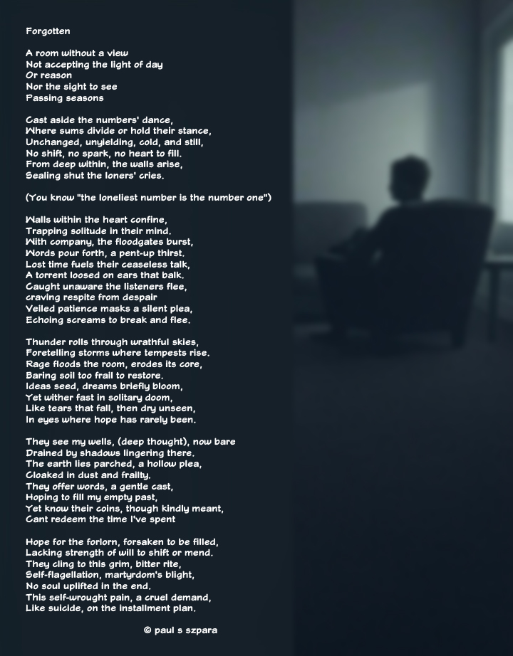 PaulSSzpara's tweet image. Original poem. 

"Forgotten" A raw descent into isolation's grip: walls that rise within the heart, solitude that floods when company arrives, and the cruel self-inflicted torment that echoes like thunder in empty rooms. The loneliest number is one. 
#Poetry #DarkPoetry #Solitude