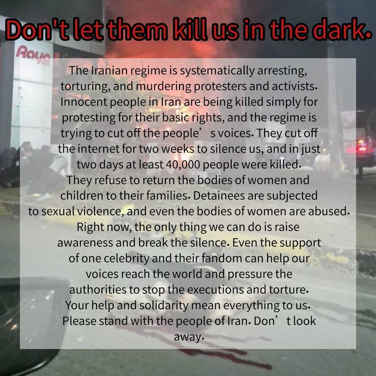 Don’t let them kill us in the dark.
The Iranian regime is arresting, torturing, and murdering protesters.
One celebrity speaking out can break the silence and save lives.
Please stand with the people of Iran.
#IranMassacre #SayTheirName