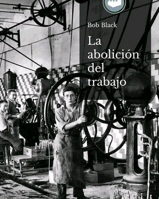 PDF "La abolición del trabajo" de Bob Black 
 
Tan estimulante como contagioso, este texto escrito en 1985 sigue conservando intacta la fuerza para impulsar nuestras vidas hacia una búsqueda de la plenitud y hacer frente a la mutilación que nos impone la economía..
A estas