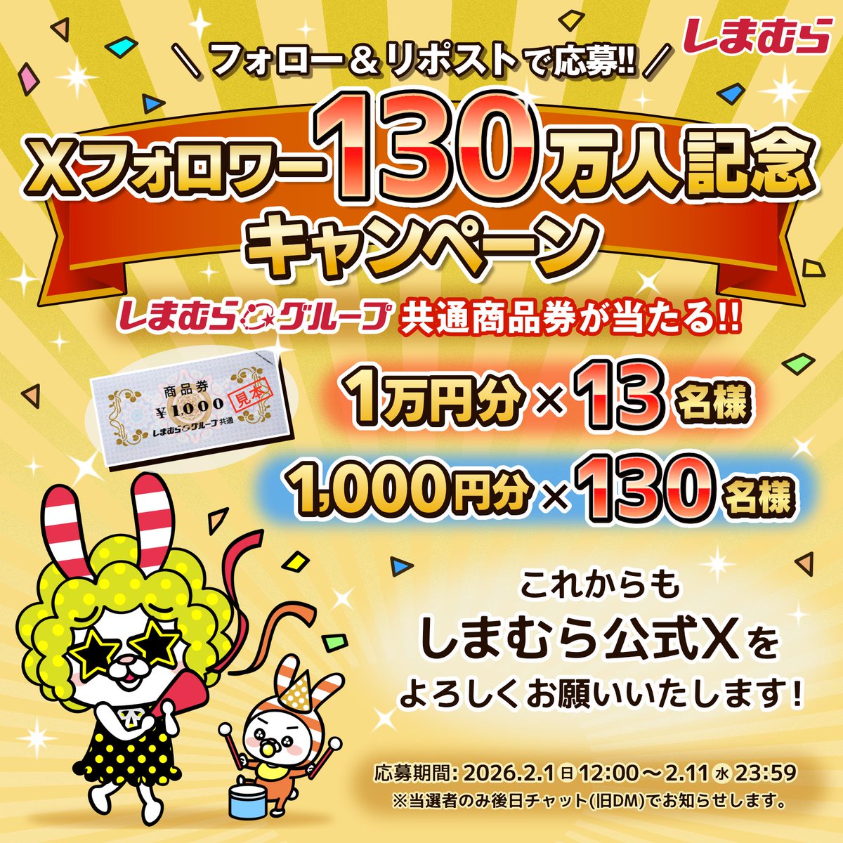 ／

フォロワー130万人記念キャンペーン✨

＼

しまむらグループ共通商品券
最大10,000円分プレゼント！

■応募方法
①<a href="/shimamura_gr/">ファッションセンターしまむら</a>をフォロー
②投稿をリポスト

■応募締切 
2026年2月11日(水)23:59

※当選通知を受け取るためには、Xでのチャット(旧DM)のパスコード設定が必須となります
