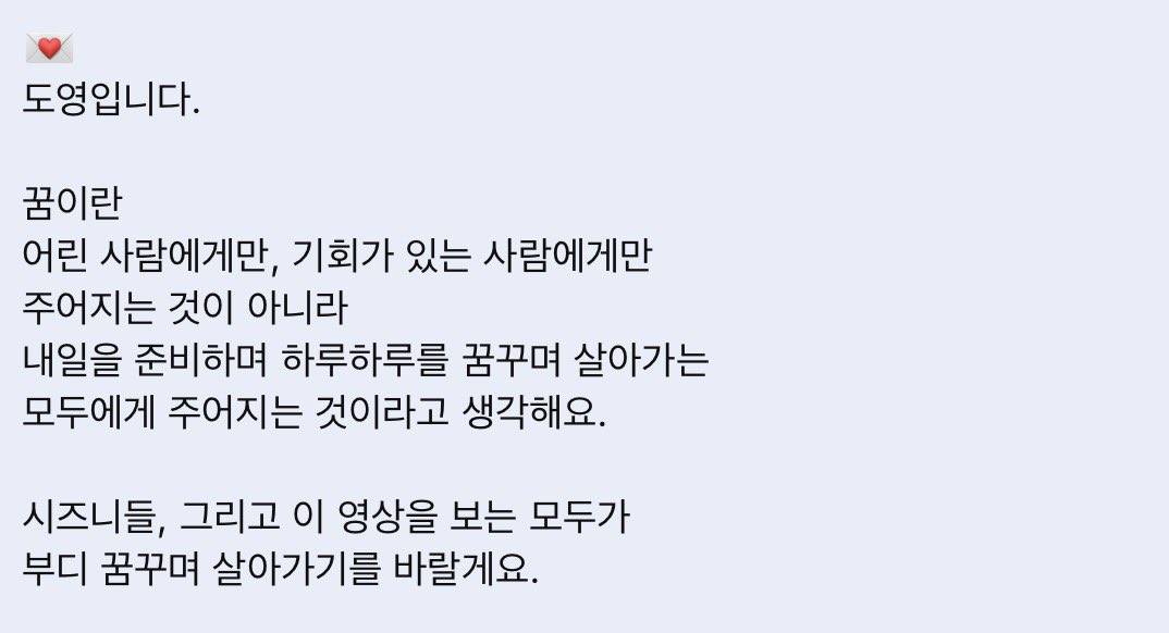 💌
도영입니다.

꿈이란
어린 사람에게만, 기회가 있는 사람에게만 주어지는 것이 아니라
내일을 준비하며 하루하루를 꿈꾸며 살아가는 모두에게 주어지는 것이라고 생각해요.

시즈니들, 그리고 이 영상을 보는 모두가 부디 꿈꾸며 살아가기를 바랄게요.